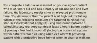 You complete a fall risk assessment on your assigned patient who is 45 years old and has a history of cocaine use and liver failure. His laboratory results show an elevated prothrombin time. You determine that the patient is at high risk for falling. Which of the following measures are targeted to his fall risk status? (select all that apply) a) using skid-proof footwear b) scheduling any oral medications at least 2 hours before bedtime c) placing a low bed in room d) placing the nurse call system within patient's reach e) using a bed exit alarm f) providing patient with a protective head helmet when in chair or walking