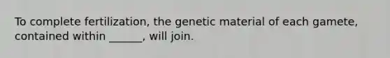 To complete fertilization, the genetic material of each gamete, contained within ______, will join.