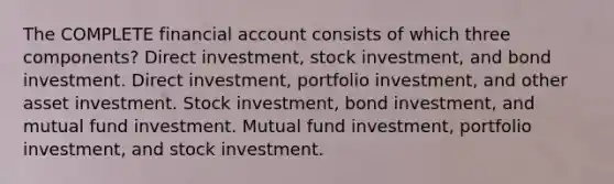 The COMPLETE financial account consists of which three components? Direct investment, stock investment, and bond investment. Direct investment, portfolio investment, and other asset investment. Stock investment, bond investment, and mutual fund investment. Mutual fund investment, portfolio investment, and stock investment.