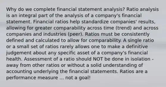 Why do we complete financial statement analysis? Ratio analysis is an integral part of the analysis of a company's financial statement. Financial ratios help standardize companies' results, allowing for greater comparability across time (trend) and across companies and industries (peer). Ratios must be consistently defined and calculated to allow for comparability. A single ratio or a small set of ratios rarely allows one to make a definitive judgement about any specific asset of a company's financial health. Assessment of a ratio should NOT be done in isolation - away from other ratios or without a solid understanding of accounting underlying the financial statements. Ratios are a performance measure ... not a goal!