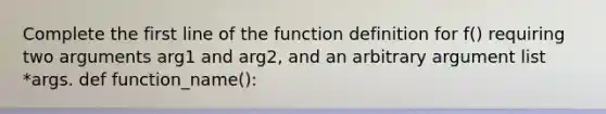 Complete the first line of the function definition for f() requiring two arguments arg1 and arg2, and an arbitrary argument list *args. def function_name():