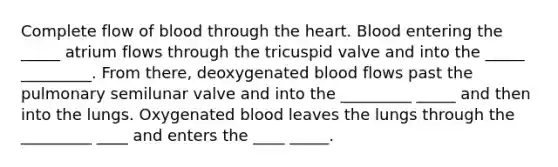 Complete flow of blood through <a href='https://www.questionai.com/knowledge/kya8ocqc6o-the-heart' class='anchor-knowledge'>the heart</a>. Blood entering the _____ atrium flows through the tricuspid valve and into the _____ _________. From there, deoxygenated blood flows past the pulmonary semilunar valve and into the _________ _____ and then into the lungs. Oxygenated blood leaves the lungs through the _________ ____ and enters the ____ _____.