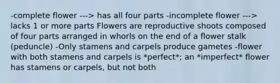 -complete flower ---> has all four parts -incomplete flower ---> lacks 1 or more parts Flowers are reproductive shoots composed of four parts arranged in whorls on the end of a flower stalk (peduncle) -Only stamens and carpels produce gametes -flower with both stamens and carpels is *perfect*; an *imperfect* flower has stamens or carpels, but not both