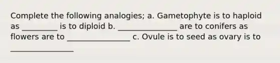 Complete the following analogies; a. Gametophyte is to haploid as _________ is to diploid b. _______________ are to conifers as flowers are to ________________ c. Ovule is to seed as ovary is to ________________