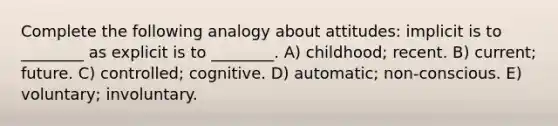 Complete the following analogy about attitudes: implicit is to ________ as explicit is to ________. A) childhood; recent. B) current; future. C) controlled; cognitive. D) automatic; non-conscious. E) voluntary; involuntary.