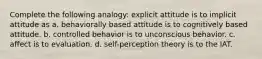 Complete the following analogy: explicit attitude is to implicit attitude as a. behaviorally based attitude is to cognitively based attitude. b. controlled behavior is to unconscious behavior. c. affect is to evaluation. d. self-perception theory is to the IAT.