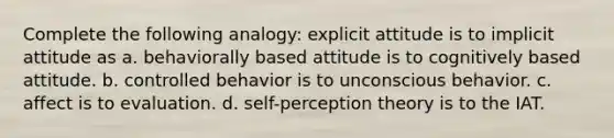 Complete the following analogy: explicit attitude is to implicit attitude as a. behaviorally based attitude is to cognitively based attitude. b. controlled behavior is to unconscious behavior. c. affect is to evaluation. d. self-perception theory is to the IAT.