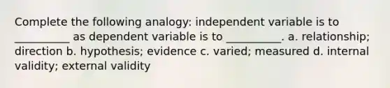 Complete the following analogy: independent variable is to __________ as dependent variable is to __________. a. relationship; direction b. hypothesis; evidence c. varied; measured d. internal validity; external validity