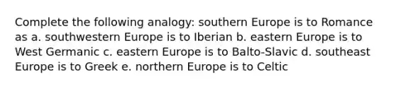 Complete the following analogy: southern Europe is to Romance as a. southwestern Europe is to Iberian b. <a href='https://www.questionai.com/knowledge/k6dJlLs4qr-eastern-europe' class='anchor-knowledge'>eastern europe</a> is to West Germanic c. eastern Europe is to Balto-Slavic d. southeast Europe is to Greek e. northern Europe is to Celtic