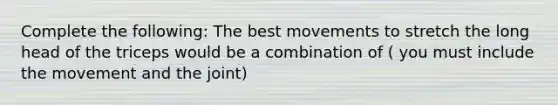 Complete the following: The best movements to stretch the long head of the triceps would be a combination of ( you must include the movement and the joint)