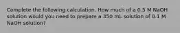 Complete the following calculation. How much of a 0.5 M NaOH solution would you need to prepare a 350 mL solution of 0.1 M NaOH solution?