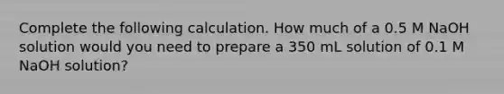 Complete the following calculation. How much of a 0.5 M NaOH solution would you need to prepare a 350 mL solution of 0.1 M NaOH solution?