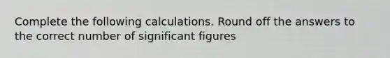 Complete the following calculations. Round off the answers to the correct number of significant figures