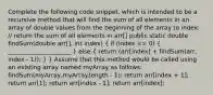 Complete the following code snippet, which is intended to be a recursive method that will find the sum of all elements in an array of double values from the beginning of the array to index: // return the sum of all elements in arr[] public static double findSum(double arr[], int index) ( if (index == 0) { _____________________ ) else ( return (arr[index] + findSum(arr, index - 1)); ) } Assume that this method would be called using an existing array named myArray as follows: findSum(myArray,myArray.length - 1); return arr[index + 1]; return arr[1]; return arr[index - 1]; return arr[index];