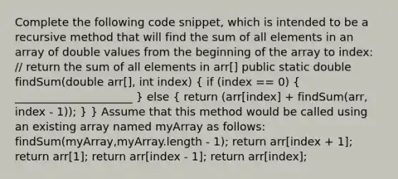 Complete the following code snippet, which is intended to be a recursive method that will find the sum of all elements in an array of double values from the beginning of the array to index: // return the sum of all elements in arr[] public static double findSum(double arr[], int index) ( if (index == 0) { _____________________ ) else ( return (arr[index] + findSum(arr, index - 1)); ) } Assume that this method would be called using an existing array named myArray as follows: findSum(myArray,myArray.length - 1); return arr[index + 1]; return arr[1]; return arr[index - 1]; return arr[index];