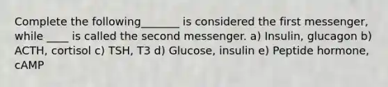 Complete the following_______ is considered the first messenger, while ____ is called the second messenger. a) Insulin, glucagon b) ACTH, cortisol c) TSH, T3 d) Glucose, insulin e) Peptide hormone, cAMP