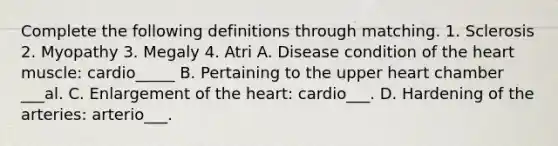 Complete the following definitions through matching. 1. Sclerosis 2. Myopathy 3. Megaly 4. Atri A. Disease condition of the heart muscle: cardio_____ B. Pertaining to the upper heart chamber ___al. C. Enlargement of the heart: cardio___. D. Hardening of the arteries: arterio___.