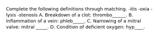 Complete the following definitions through matching. -itis -oxia -lysis -stenosis A. Breakdown of a clot: thrombo______. B. Inflammation of a vein: phleb_____. C. Narrowing of a mitral valve: mitral _____. D. Condition of deficient oxygen: hyp____.