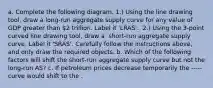 a. Complete the following diagram. ​1.) Using the line drawing tool​, draw a​ long-run aggregate supply curve for any value of GDP greater than​ 2 trillion. Label it​ 'LRAS'. ​ 2.) Using the​ 3-point curved line drawing tool​, draw a ​ short-run aggregate supply curve. Label it​ 'SRAS'. Carefully follow the instructions​ above, and only draw the required objects. b. Which of the following factors will shift the​ short-run aggregate supply curve but not the​ long-run AS? c. If petroleum prices decrease temporarily the ----- curve would shift to the .