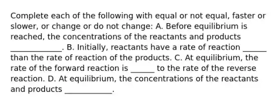 Complete each of the following with equal or not equal, faster or slower, or change or do not change: A. Before equilibrium is reached, the concentrations of the reactants and products _____________. B. Initially, reactants have a rate of reaction ______ than the rate of reaction of the products. C. At equilibrium, the rate of the forward reaction is ______ to the rate of the reverse reaction. D. At equilibrium, the concentrations of the reactants and products ____________.