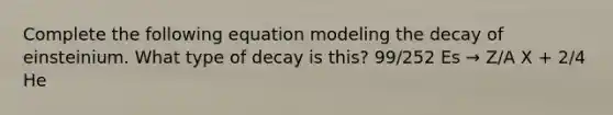 Complete the following equation modeling the decay of einsteinium. What type of decay is this? 99/252 Es → Z/A X + 2/4 He