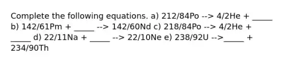 Complete the following equations. a) 212/84Po --> 4/2He + _____ b) 142/61Pm + _____ --> 142/60Nd c) 218/84Po --> 4/2He + _____ d) 22/11Na + _____ --> 22/10Ne e) 238/92U -->_____ + 234/90Th