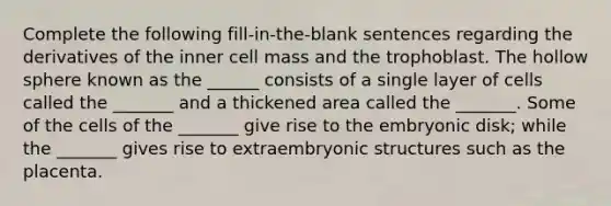 Complete the following fill-in-the-blank sentences regarding the derivatives of the inner cell mass and the trophoblast. The hollow sphere known as the ______ consists of a single layer of cells called the _______ and a thickened area called the _______. Some of the cells of the _______ give rise to the embryonic disk; while the _______ gives rise to extraembryonic structures such as the placenta.