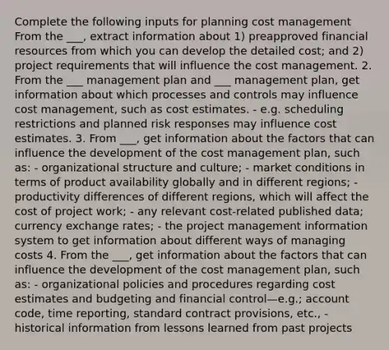 Complete the following inputs for planning cost management From the ___, extract information about 1) preapproved financial resources from which you can develop the detailed cost; and 2) project requirements that will influence the cost management. 2. From the ___ management plan and ___ management plan, get information about which processes and controls may influence cost management, such as cost estimates. - e.g. scheduling restrictions and planned risk responses may influence cost estimates. 3. From ___, get information about the factors that can influence the development of the cost management plan, such as: - organizational structure and culture; - market conditions in terms of product availability globally and in different regions; - productivity differences of different regions, which will affect the cost of project work; - any relevant cost-related published data; currency exchange rates; - the project management information system to get information about different ways of managing costs 4. From the ___, get information about the factors that can influence the development of the cost management plan, such as: - organizational policies and procedures regarding cost estimates and budgeting and financial control—e.g.; account code, time reporting, standard contract provisions, etc., - historical information from lessons learned from past projects