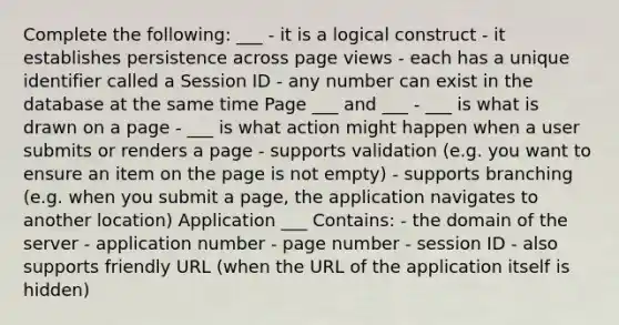 Complete the following: ___ - it is a logical construct - it establishes persistence across page views - each has a unique identifier called a Session ID - any number can exist in the database at the same time Page ___ and ___ - ___ is what is drawn on a page - ___ is what action might happen when a user submits or renders a page - supports validation (e.g. you want to ensure an item on the page is not empty) - supports branching (e.g. when you submit a page, the application navigates to another location) Application ___ Contains: - the domain of the server - application number - page number - session ID - also supports friendly URL (when the URL of the application itself is hidden)