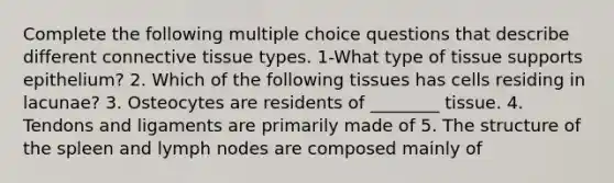 Complete the following multiple choice questions that describe different connective tissue types. 1-What type of tissue supports epithelium? 2. Which of the following tissues has cells residing in lacunae? 3. Osteocytes are residents of ________ tissue. 4. Tendons and ligaments are primarily made of 5. The structure of the spleen and lymph nodes are composed mainly of