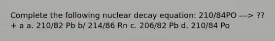 Complete the following nuclear decay equation: 210/84PO ---> ?? + a a. 210/82 Pb b/ 214/86 Rn c. 206/82 Pb d. 210/84 Po