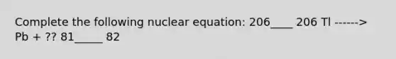 Complete the following nuclear equation: 206____ 206 Tl ------> Pb + ?? 81_____ 82