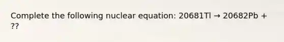 Complete the following nuclear equation: 20681Tl → 20682Pb + ??