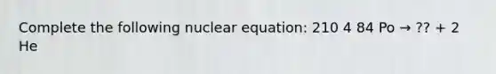 Complete the following nuclear equation: 210 4 84 Po → ?? + 2 He