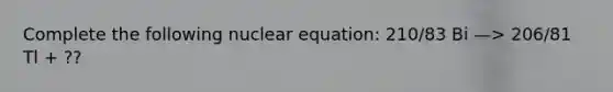 Complete the following nuclear equation: 210/83 Bi —> 206/81 Tl + ??