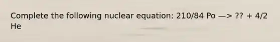 Complete the following nuclear equation: 210/84 Po —> ?? + 4/2 He