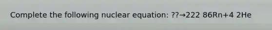 Complete the following nuclear equation: ??→222 86Rn+4 2He