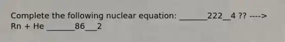 Complete the following nuclear equation: _______222__4 ?? ----> Rn + He _______86___2