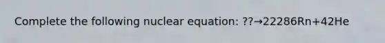 Complete the following nuclear equation: ??→22286Rn+42He