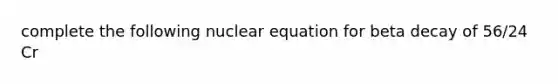 complete the following nuclear equation for beta decay of 56/24 Cr