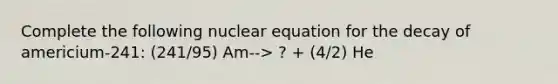 Complete the following nuclear equation for the decay of americium-241: (241/95) Am--> ? + (4/2) He