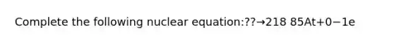 Complete the following nuclear equation:??→218 85At+0−1e