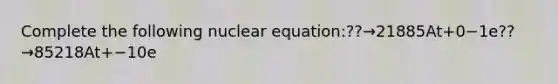 Complete the following nuclear equation:??→21885At+0−1e??→85218At+−10e