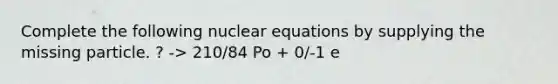 Complete the following nuclear equations by supplying the missing particle. ? -> 210/84 Po + 0/-1 e