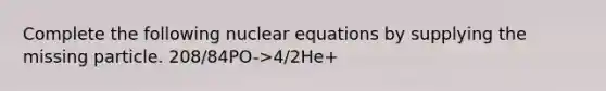 Complete the following nuclear equations by supplying the missing particle. 208/84PO->4/2He+