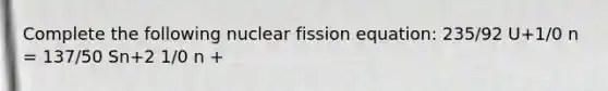 Complete the following nuclear fission equation: 235/92 U+1/0 n = 137/50 Sn+2 1/0 n +