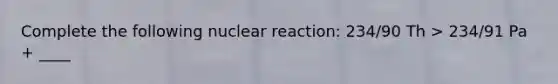 Complete the following nuclear reaction: 234/90 Th > 234/91 Pa + ____