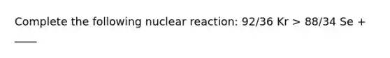 Complete the following nuclear reaction: 92/36 Kr > 88/34 Se + ____