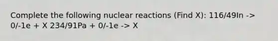 Complete the following nuclear reactions (Find X): 116/49In -> 0/-1e + X 234/91Pa + 0/-1e -> X