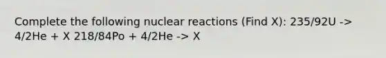 Complete the following nuclear reactions (Find X): 235/92U -> 4/2He + X 218/84Po + 4/2He -> X